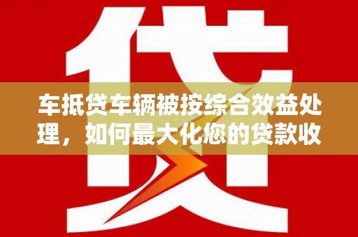 竹山车抵贷车辆被按综合效益处理，如何最大化您的贷款收益？