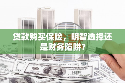 孟州贷款购买保险，明智选择还是财务陷阱？