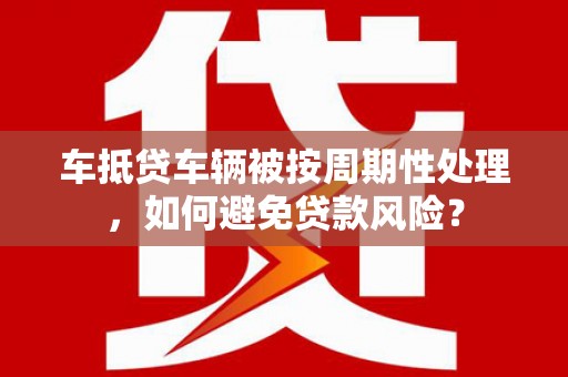 睢县车抵贷车辆被按周期性处理，如何避免贷款风险？