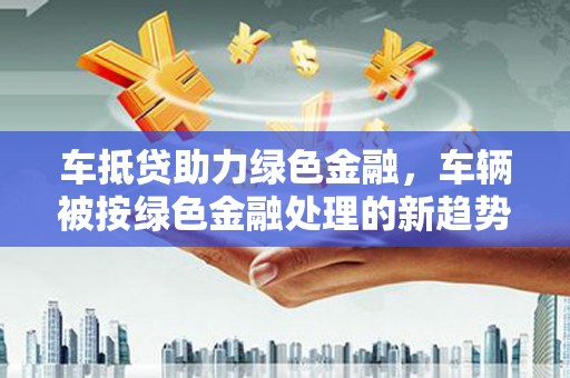桐城车抵贷助力绿色金融，车辆被按绿色金融处理的新趋势