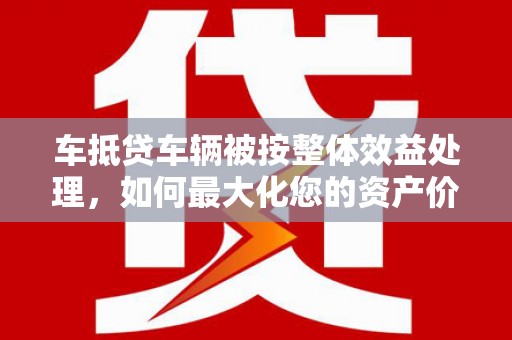 抚松车抵贷车辆被按整体效益处理，如何最大化您的资产价值？