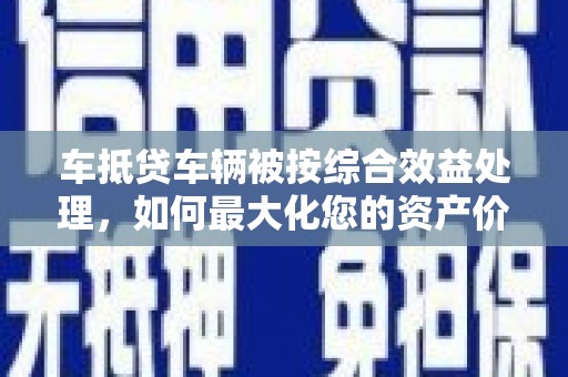 昂昂溪车抵贷车辆被按综合效益处理，如何最大化您的资产价值？