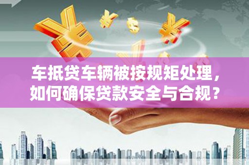 玛沁车抵贷车辆被按规矩处理，如何确保贷款安全与合规？