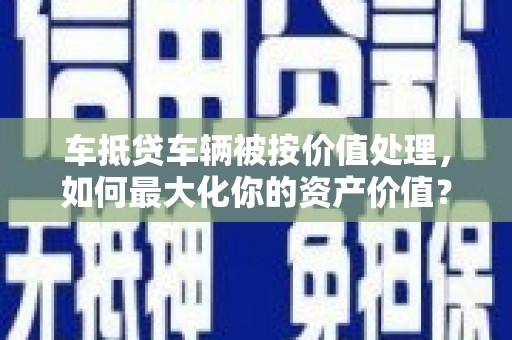 安吉车抵贷车辆被按价值处理，如何最大化你的资产价值？