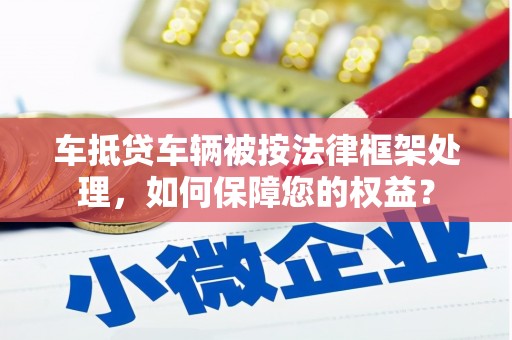 陇南车抵贷车辆被按法律框架处理，如何保障您的权益？