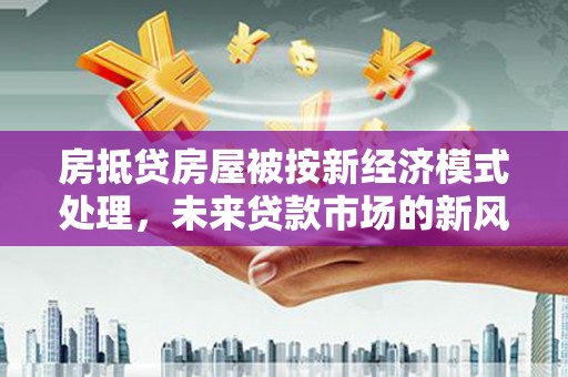 德兴房抵贷房屋被按新经济模式处理，未来贷款市场的新风向