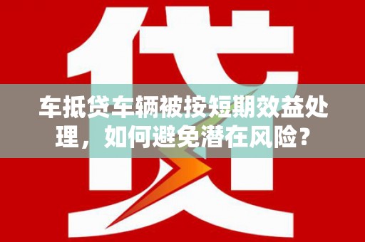 卑南车抵贷车辆被按短期效益处理，如何避免潜在风险？