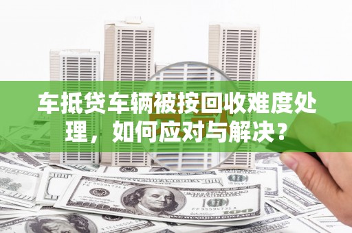 黄南车抵贷车辆被按回收难度处理，如何应对与解决？