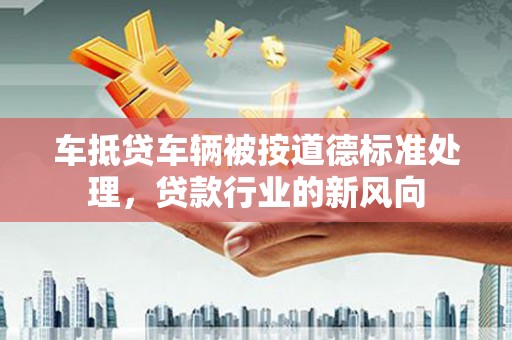 斗六车抵贷车辆被按道德标准处理，贷款行业的新风向