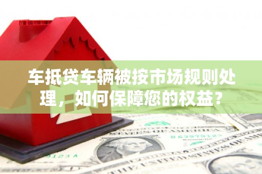 三乡车抵贷车辆被按市场规则处理，如何保障您的权益？
