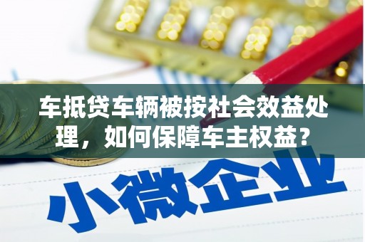 三乡车抵贷车辆被按社会效益处理，如何保障车主权益？