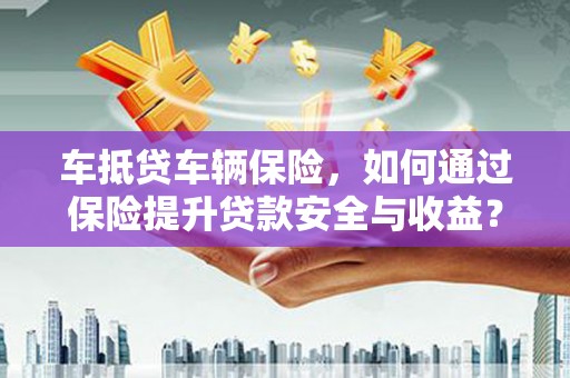 福贡车抵贷车辆保险，如何通过保险提升贷款安全与收益？