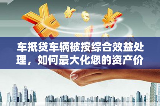 榆阳车抵贷车辆被按综合效益处理，如何最大化您的资产价值？