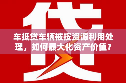 临湘车抵贷车辆被按资源利用处理，如何最大化资产价值？