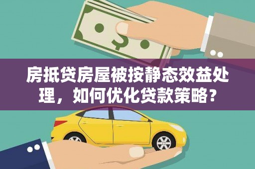 安仁房抵贷房屋被按静态效益处理，如何优化贷款策略？