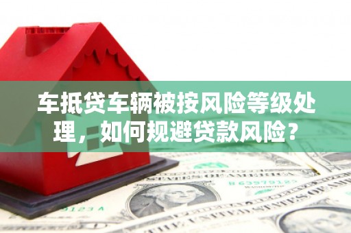 巴里坤车抵贷车辆被按风险等级处理，如何规避贷款风险？