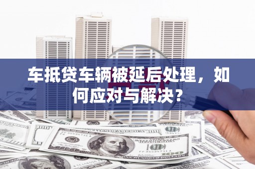 广西车抵贷车辆被延后处理，如何应对与解决？