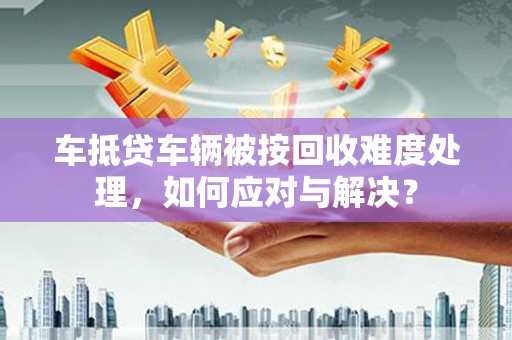 广西车抵贷车辆被按回收难度处理，如何应对与解决？