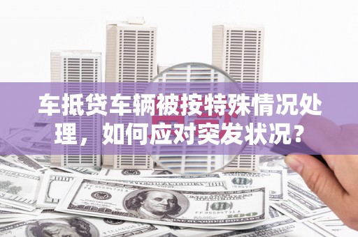 平安车抵贷车辆被按特殊情况处理，如何应对突发状况？