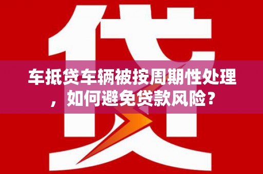 临颍车抵贷车辆被按周期性处理，如何避免贷款风险？
