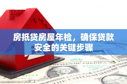沁阳房抵贷房屋年检，确保贷款安全的关键步骤