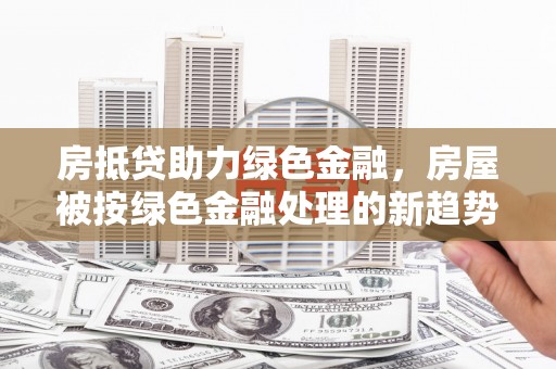 崇信房抵贷助力绿色金融，房屋被按绿色金融处理的新趋势