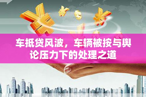 神冈车抵贷风波，车辆被按与舆论压力下的处理之道