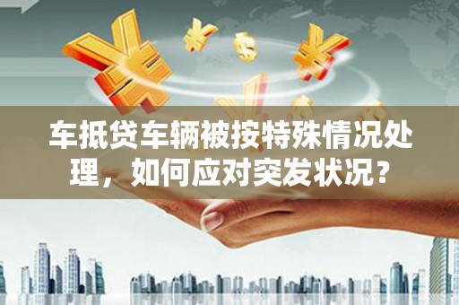 乐平车抵贷车辆被按特殊情况处理，如何应对突发状况？
