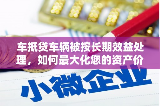 芳苑车抵贷车辆被按长期效益处理，如何最大化您的资产价值？