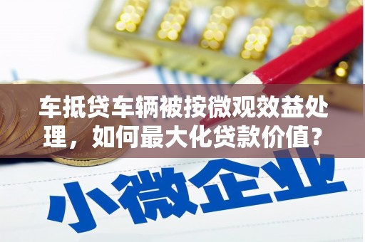 大同车抵贷车辆被按微观效益处理，如何最大化贷款价值？