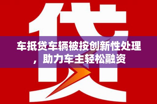 新社车抵贷车辆被按创新性处理，助力车主轻松融资