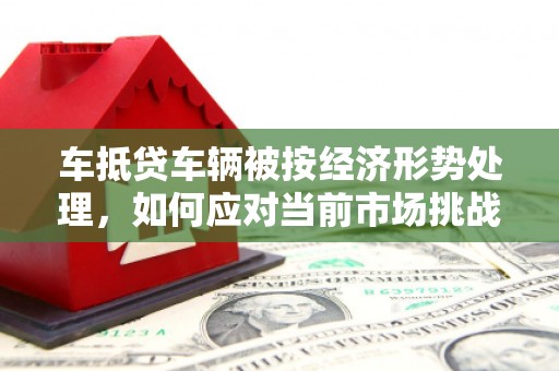 晋城车抵贷车辆被按经济形势处理，如何应对当前市场挑战？