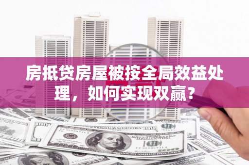 肇庆房抵贷房屋被按全局效益处理，如何实现双赢？