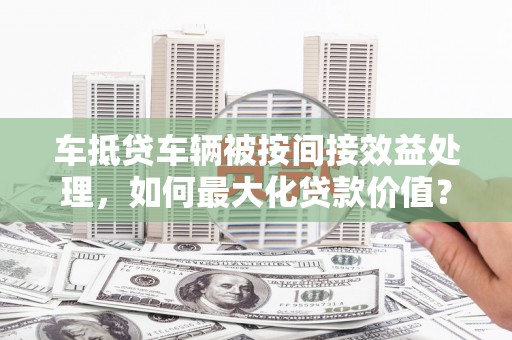 和县车抵贷车辆被按间接效益处理，如何最大化贷款价值？