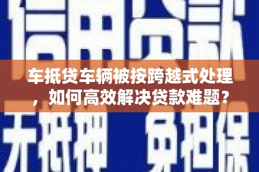 和县车抵贷车辆被按跨越式处理，如何高效解决贷款难题？