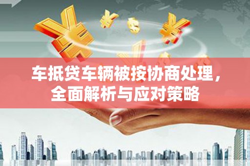 光山车抵贷车辆被按协商处理，全面解析与应对策略