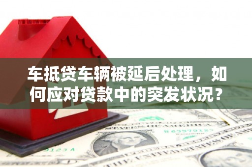 平镇车抵贷车辆被延后处理，如何应对贷款中的突发状况？