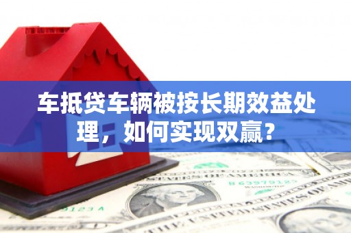 温江车抵贷车辆被按长期效益处理，如何实现双赢？