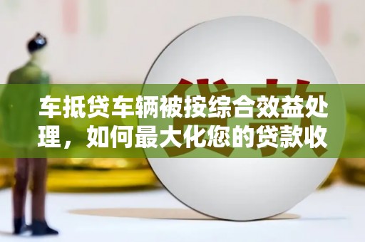 温江车抵贷车辆被按综合效益处理，如何最大化您的贷款收益？