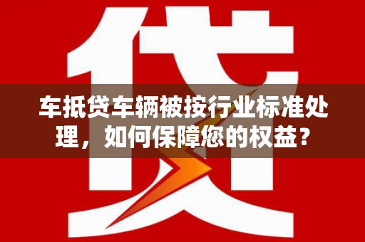 平凉车抵贷车辆被按行业标准处理，如何保障您的权益？