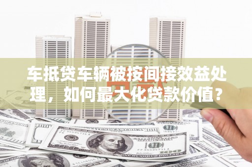 洪山车抵贷车辆被按间接效益处理，如何最大化贷款价值？