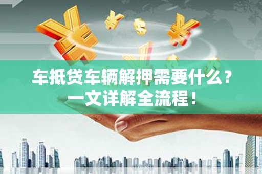 武冈车抵贷车辆解押需要什么？一文详解全流程！