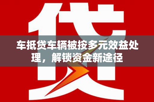 贡井车抵贷车辆被按多元效益处理，解锁资金新途径