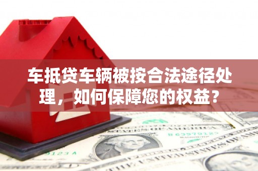 红安车抵贷车辆被按合法途径处理，如何保障您的权益？