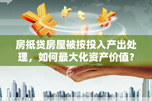 三原房抵贷房屋被按投入产出处理，如何最大化资产价值？