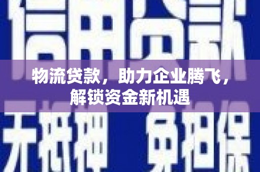 凯里物流贷款，助力企业腾飞，解锁资金新机遇