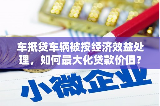 凯里车抵贷车辆被按经济效益处理，如何最大化贷款价值？