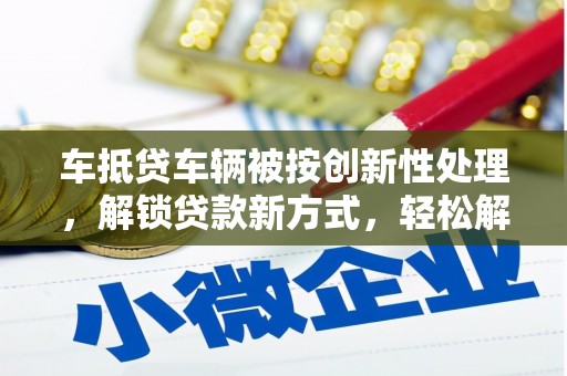 索县车抵贷车辆被按创新性处理，解锁贷款新方式，轻松解决资金难题