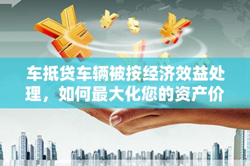 凯里车抵贷车辆被按经济效益处理，如何最大化您的资产价值？