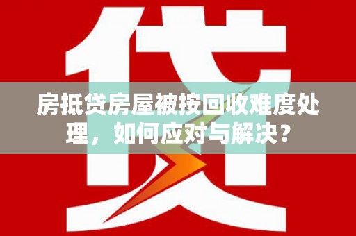 晋中房抵贷房屋被按回收难度处理，如何应对与解决？
